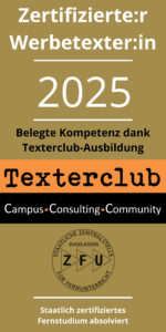 Textersiegel 2025 mit der Aufschrift: Zertifizierte:r Werbetexter:in 2025. Belegte Kompetenz dank Texterclub-Ausbildung. Texterclub. Campus - Consulting - Community. Logo der ZFU (staatliche Zentralstelle, zugelassen für Fernunterricht). Staatlich zertifiziertes Fernstudium absolviert