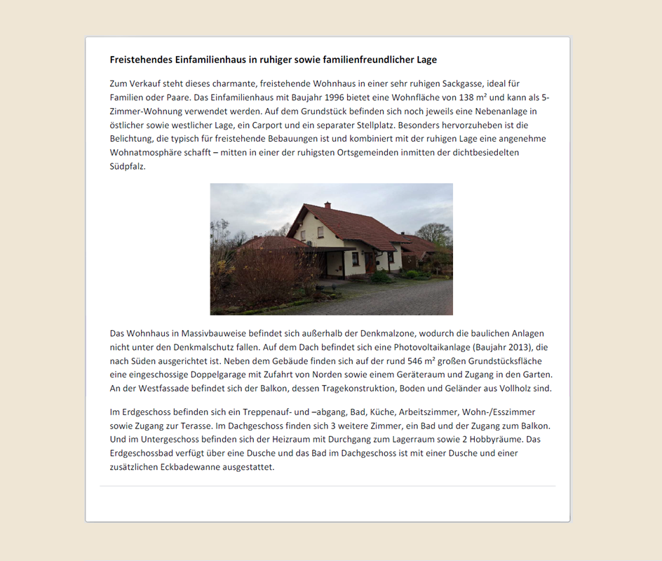 Screenshot vom Anfang des Immobilienexposès. Text: Freistehendes Einfamilienhaus in ruhiger sowie familienfreundlicher Lage Zum Verkauf steht dieses charmante, freistehende Wohnhaus in einer sehr ruhigen Sackgasse, ideal für Familien oder Paare. Das Einfamilienhaus mit Baujahr 1996 bietet eine Wohnfläche von 138 m² und kann als 5-Zimmer-Wohnung verwendet werden. Auf dem Grundstück befinden sich noch jeweils eine Nebenanlage in östlicher sowie westlicher Lage, ein Carport und ein separater Stellplatz. Besonders hervorzuheben ist die Belichtung, die typisch für freistehende Bebauungen ist und kombiniert mit der ruhigen Lage eine angenehme Wohnatmosphäre schafft – mitten in einer der ruhigsten Ortsgemeinden inmitten der dichtbesiedelten Südpfalz. Das Wohnhaus in Massivbauweise befindet sich außerhalb der Denkmalzone, wodurch die baulichen Anlagen nicht unter den Denkmalschutz fallen. Auf dem Dach befindet sich eine Photovoltaikanlage (Baujahr 2013), die nach Süden ausgerichtet ist. Neben dem Gebäude finden sich auf der rund 546 m² großen Grundstücksfläche eine eingeschossige Doppelgarage mit Zufahrt von Norden sowie einem Geräteraum und Zugang in den Garten. An der Westfassade befindet sich der Balkon, dessen Tragekonstruktion, Boden und Geländer aus Vollholz sind. Im Erdgeschoss befinden sich ein Treppenauf- und –abgang, Bad, Küche, Arbeitszimmer, Wohn-/Esszimmer sowie Zugang zur Terasse. Im Dachgeschoss finden sich 3 weitere Zimmer, ein Bad und der Zugang zum Balkon. Und im Untergeschoss befinden sich der Heizraum mit Durchgang zum Lagerraum sowie 2 Hobbyräume. Das Erdgeschossbad verfügt über eine Dusche und das Bad im Dachgeschoss ist mit einer Dusche und einer zusätzlichen Eckbadewanne ausgestattet.