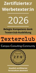 Textersiegel 2026 mit der Aufschrift: Zertifizierte:r Werbetexter:in 2026. Belegte Kompetenz dank Texterclub-Ausbildung. Texterclub. Campus - Consulting - Community. Logo der ZFU (staatliche Zentralstelle, zugelassen für Fernunterricht). Staatlich zertifiziertes Fernstudium absolviert